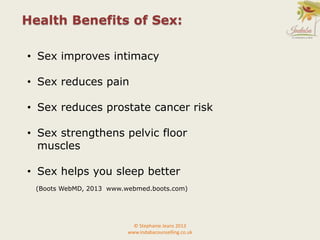 • Sex improves intimacy
• Sex reduces pain
• Sex reduces prostate cancer risk
• Sex strengthens pelvic floor
muscles
• Sex helps you sleep better
(Boots WebMD, 2013 www.webmed.boots.com)
Health Benefits of Sex:
© Stephanie Jeans 2013
www.indabacounselling.co.uk
 