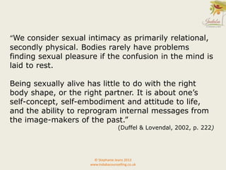 “We consider sexual intimacy as primarily relational,
secondly physical. Bodies rarely have problems
finding sexual pleasure if the confusion in the mind is
laid to rest.
Being sexually alive has little to do with the right
body shape, or the right partner. It is about one’s
self-concept, self-embodiment and attitude to life,
and the ability to reprogram internal messages from
the image-makers of the past.”
(Duffel & Lovendal, 2002, p. 222)
© Stephanie Jeans 2013
www.indabacounselling.co.uk
 