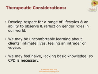 • Develop respect for a range of lifestyles & an
ability to observe & reflect on gender roles in
our world.
• We may be uncomfortable learning about
clients’ intimate lives, feeling an intruder or
voyeur.
• We may feel naïve, lacking basic knowledge, so
CPD is necessary.
Therapeutic Considerations:
© Stephanie Jeans 2013
www.indabacounselling.co.uk
 