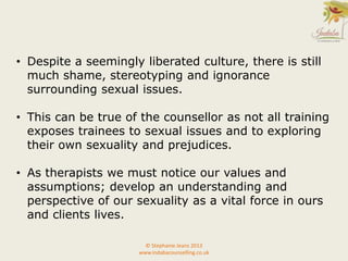 • Despite a seemingly liberated culture, there is still
much shame, stereotyping and ignorance
surrounding sexual issues.
• This can be true of the counsellor as not all training
exposes trainees to sexual issues and to exploring
their own sexuality and prejudices.
• As therapists we must notice our values and
assumptions; develop an understanding and
perspective of our sexuality as a vital force in ours
and clients lives.
© Stephanie Jeans 2013
www.indabacounselling.co.uk
 