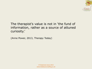 © Stephanie Jeans 2013
www.indabacounselling.co.uk
The therapist’s value is not in ‘the fund of
information, rather as a source of attuned
curiosity.’
(Anne Power, 2013, Therapy Today)
 