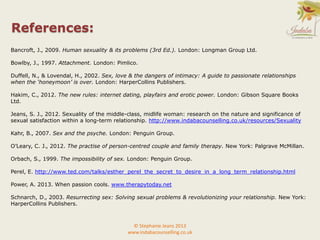 References:
Bancroft, J., 2009. Human sexuality & its problems (3rd Ed.). London: Longman Group Ltd.
Bowlby, J., 1997. Attachment. London: Pimlico.
Duffell, N., & Lovendal, H., 2002. Sex, love & the dangers of intimacy: A guide to passionate relationships
when the ‘honeymoon’ is over. London: HarperCollins Publishers.
Hakim, C., 2012. The new rules: internet dating, playfairs and erotic power. London: Gibson Square Books
Ltd.
Jeans, S. J., 2012. Sexuality of the middle-class, midlife woman: research on the nature and significance of
sexual satisfaction within a long-term relationship. http://www.indabacounselling.co.uk/resources/Sexuality
Kahr, B., 2007. Sex and the psyche. London: Penguin Group.
O’Leary, C. J., 2012. The practise of person-centred couple and family therapy. New York: Palgrave McMillan.
Orbach, S., 1999. The impossibility of sex. London: Penguin Group.
Perel, E. http://www.ted.com/talks/esther_perel_the_secret_to_desire_in_a_long_term_relationship.html
Power, A. 2013. When passion cools. www.therapytoday.net
Schnarch, D., 2003. Resurrecting sex: Solving sexual problems & revolutionizing your relationship. New York:
HarperCollins Publishers.
© Stephanie Jeans 2013
www.indabacounselling.co.uk
 