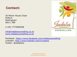 35 Manor House Close
Wilford
Nottingham
NG11 7BR
(+44) 7772696598
info@indabacounselling.co.uk
www.indabacounselling.co.uk
Facebook: https://www.facebook.com/indabacounselling
LinkedIn: http://www.linkedin.com/in/sjeans
Twitter: @stefjeans
© Stephanie Jeans 2013
www.indabacounselling.co.uk
Contact:
 