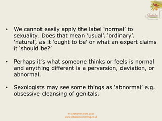 • We cannot easily apply the label ‘normal’ to
sexuality. Does that mean ‘usual’, ‘ordinary’,
‘natural’, as it ‘ought to be’ or what an expert claims
it ‘should be?’
• Perhaps it’s what someone thinks or feels is normal
and anything different is a perversion, deviation, or
abnormal.
• Sexologists may see some things as ‘abnormal’ e.g.
obsessive cleansing of genitals.
© Stephanie Jeans 2013
www.indabacounselling.co.uk
 