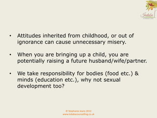 © Stephanie Jeans 2013
www.indabacounselling.co.uk
• Attitudes inherited from childhood, or out of
ignorance can cause unnecessary misery.
• When you are bringing up a child, you are
potentially raising a future husband/wife/partner.
• We take responsibility for bodies (food etc.) &
minds (education etc.), why not sexual
development too?
 