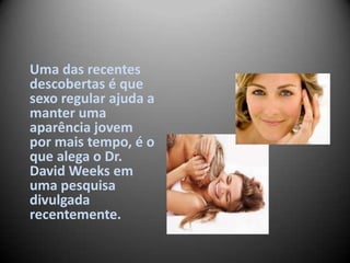 Uma das recentes
descobertas é que
sexo regular ajuda a
manter uma
aparência jovem
por mais tempo, é o
que alega o Dr.
David Weeks em
uma pesquisa
divulgada
recentemente.
 