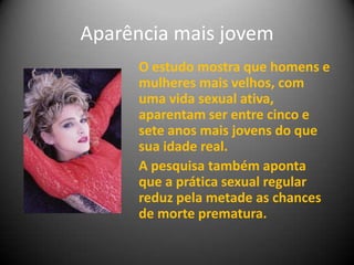 Aparência mais jovem
O estudo mostra que homens e
mulheres mais velhos, com
uma vida sexual ativa,
aparentam ser entre cinco e
sete anos mais jovens do que
sua idade real.
A pesquisa também aponta
que a prática sexual regular
reduz pela metade as chances
de morte prematura.
 