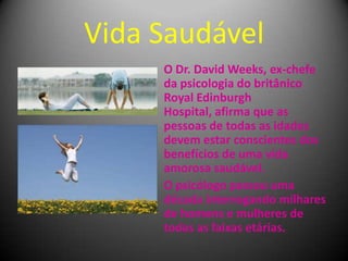 Vida Saudável
O Dr. David Weeks, ex-chefe
da psicologia do britânico
Royal Edinburgh
Hospital, afirma que as
pessoas de todas as idades
devem estar conscientes dos
benefícios de uma vida
amorosa saudável.
O psicólogo passou uma
década interrogando milhares
de homens e mulheres de
todas as faixas etárias.
 