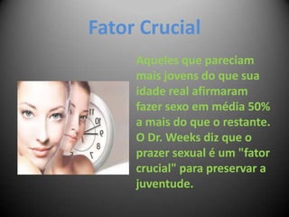 Fator Crucial
Aqueles que pareciam
mais jovens do que sua
idade real afirmaram
fazer sexo em média 50%
a mais do que o restante.
O Dr. Weeks diz que o
prazer sexual é um "fator
crucial" para preservar a
juventude.
 