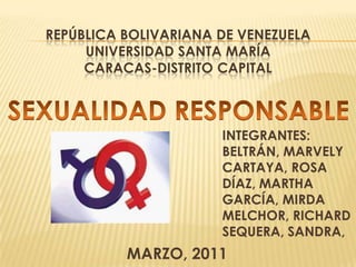 REPÚBLICA BOLIVARIANA DE VENEZUELAUNIVERSIDAD SANTA MARÍA Caracas-DISTRITO CAPITAL SEXUALIDAD RESPONSABLE INTEGRANTES: BELTRÁN, MARVELY CARTAYA, ROSA DÍAZ, MARTHA  GARCÍA, MIRDA MELCHOR, RICHARD SEQUERA, SANDRA,  MARZO, 2011 