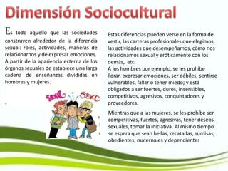 Es todo aquello que las sociedades
construyen alrededor de la diferencia
sexual: roles, actividades, maneras de
relacionarnos y de expresar emociones.
A partir de la apariencia externa de los
órganos sexuales de establece una larga
cadena de enseñanzas divididas en
hombres y mujeres.
.
Estas diferencias pueden verse en la forma de
vestir, las carreras profesionales que elegimos,
las actividades que desempeñamos, cómo nos
relacionamos sexual y eróticamente con los
demás, etc.
A los hombres por ejemplo, se les prohíbe
llorar, expresar emociones, ser débiles, sentirse
vulnerables, fallar o tener miedo; y está
obligados a ser fuertes, duros, insensibles,
competitivos, agresivos, conquistadores y
proveedores.
Mientras que a las mujeres, se les prohíbe ser
competitivas, fuertes, agresivas, tener deseos
sexuales, tomar la iniciativa. Al mismo tiempo
se espera que sean bellas, recatadas, sumisas,
obedientes, maternales y dependientes
 