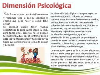 Es la forma en que cada individuo retoma
y reproduce todo lo que su sociedad le
enseñó que debe hacer o como debe
actuar.
La sociedad puede tener muchas
expectativas de cada sujeto según su sexo,
pero todos estos aspectos no se quedan
fuera del individuo, por el contrario, poco a
poco los va interiorizando y haciendo suyos
hasta que condicionan su forma de pensar
y de sentir.
La dimensión psicológica la integran aspectos
sentimientos, ideas, la forma en que nos
comunicamos. Están también nuestros miedos,
deseos, fantasías y afectos, la experiencia
subjetiva del amor y los demás vínculos. Entre
todos estos, hay dos muy importantes: la
identidad y la preferencia u orientación.
La identidad sexogenérica, que es la
percepción íntima y personal de pertenecer a
uno de los sexos. Además de tener un cuerpo
masculino o femenino, la persona se percibe a
sí misma como hombre o mujer.
La orientación sexual es la atracción afectiva y
erótica hacia otras personas dependiendo de
su sexo: homosexual, si se siente atraído hacia
personas de su mismo sexo; heterosexual, si le
atraen personas del otro sexo; bisexual si le
atraen personas de ambos sexos.
 