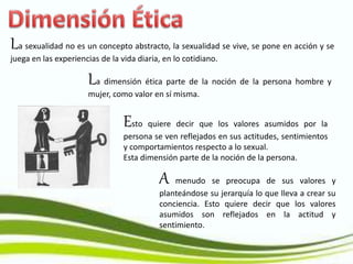 La sexualidad no es un concepto abstracto, la sexualidad se vive, se pone en acción y se
juega en las experiencias de la vida diaria, en lo cotidiano.
Esto quiere decir que los valores asumidos por la
persona se ven reflejados en sus actitudes, sentimientos
y comportamientos respecto a lo sexual.
Esta dimensión parte de la noción de la persona.
A menudo se preocupa de sus valores y
planteándose su jerarquía lo que lleva a crear su
conciencia. Esto quiere decir que los valores
asumidos son reflejados en la actitud y
sentimiento.
La dimensión ética parte de la noción de la persona hombre y
mujer, como valor en sí misma.
 