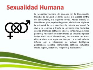 La sexualidad humana de acuerdo con la Organización
Mundial de la Salud se define como: Un aspecto central
del ser humano, a lo largo de su vida. Abarca al sexo, las
identidades y los papeles de género, el erotismo, el placer,
la intimidad, la reproducción y la orientación sexual. Se
vive y se expresa a través de pensamientos, fantasías,
deseos, creencias, actitudes, valores, conductas, prácticas,
papeles y relaciones interpersonales. La sexualidad puede
incluir todas estas dimensiones, no obstante, no todas
ellas se viven o se expresan siempre. La sexualidad está
influida por la interacción de factores biológicos,
psicológicos, sociales, económicos, políticos, culturales,
éticos, legales, históricos, religiosos y espirituales."
 