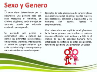 El sexo viene determinado por la
naturaleza, una persona nace con
sexo masculino o femenino. En
cambio, el género, varón o mujer, se
aprende, puede ser educado,
cambiado y manipulado.
Se entiende por género la
construcción social y cultural que
define las diferentes características
emocionales, afectivas, intelectuales,
así como los comportamientos que
cada sociedad asigna como propios y
naturales de hombres o de mujeres.
Ejemplos de esta adscripción de características
en nuestra sociedad es pensar que las mujeres
son habladoras, cariñosas y organizadas y los
hombres son activos, fuertes y
emprendedores.
Una primera función implícita en el género es
la de hacer patente que hombres y mujeres
son más diferentes que similares, y éste es el
motivo de que la sociedad humana haya
establecido la existencia de estos dos géneros,
fenómeno que tiene una dimensión universal.
 