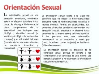 La orientación sexual es una
atracción emocional, romántica,
sexual o afectiva duradera hacia
otros. Se distingue fácilmente de
otros componentes de la
sexualidad que incluyen sexo
biológico, identidad sexual (el
sentido psicológico de ser hombre
o mujer) y el rol social del sexo
(respeto de las normas culturales
de conducta femenina y
masculina).
La orientación sexual existe a lo largo del
continuo que va desde la heterosexualidad
exclusiva hasta la homosexualidad exclusiva e
incluye diversas formas de bisexualidad. Las
personas bisexuales pueden experimentar una
atracción sexual, emocional y afectiva hacia
personas de su mismo sexo y del sexo opuesto.
A las personas con una orientación
homosexual se las denomina a veces gay
(tanto hombres como mujeres) o lesbianas
(sólo a las mujeres).
La orientación sexual es diferente de la
conducta sexual porque se refiere a los
sentimientos y al concepto de uno mismo. Las
personas pueden o no expresar su orientación
sexual en sus conductas.
 