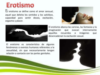 El erotismo se define como el amor sensual,
aquel que deleita los sentidos y los satisface,
capacidad para sentir deseo, excitación,
orgasmo y placer.
El erotismo abarca las caricias, las fantasías y la
imaginación que evocan internamente
aquellos recuerdos o imágenes que
desencadenan la excitación sexual.
El erotismo es característica de algunos
fenómenos o eventos humanos referentes a la
sexualidad, sin que necesariamente tengan
relación o contacto con las partes genitales.
 