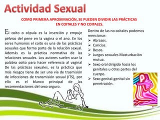 COMO PRIMERA APROXIMACIÓN, SE PUEDEN DIVIDIR LAS PRÁCTICAS
EN COITALES Y NO COITALES.
El coito o cópula es la inserción y empuje
pélvico del pene en la vagina o el ano. En los
seres humanos el coito es una de las prácticas
sexuales que forma parte de la relación sexual.
Además es la práctica normativa de las
relaciones sexuales. Los autores suelen usar la
palabra coito para hacer referencia al vaginal
De las prácticas sexuales, es la práctica que
más riesgos tiene de ser una vía de trasmisión
de infecciones de transmisión sexual (ITS), por
ello es el blanco principal de las
recomendaciones del sexo seguro.
Dentro de las no coitales podemos
mencionar:
 Abrazos.
 Caricias.
 Besos.
 Juegos sexuales Masturbación
mutua.
 Sexo oral dirigido hacia los
genitales u otras partes del
cuerpo.
 Sexo genital-genital sin
penetración.
 
