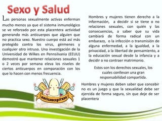 Las personas sexualmente activas enferman
mucho menos ya que el sistema inmunológico
se ve reforzado por esta placentera actividad
generando más anticuerpos que alguien que
no practica sexo. Nuestro cuerpo está así más
protegido contra los virus, gérmenes y
cualquier otro intruso. Una investigación de la
Universidad de Wilkes en Pennsilvania (EEUU)
demostró que mantener relaciones sexuales 1
o 2 veces por semana eleva los niveles de
ciertos anticuerpos en comparación con los
que lo hacen con menos frecuencia.
Hombres y mujeres tienen derecho a la
información, a decidir si se tiene o no
relaciones sexuales, con quién y las
consecuencias, a saber que su vida
cambiará de forma radical con un
embarazo, o la infección o transmisión de
alguna enfermedad, a la igualdad, a la
privacidad, a la libertad de pensamiento, a
la educación sexual desde la infancia y a
decidir o no contraer matrimonio.
Hombres y mujeres deben saber que concebir
no es un juego y que la sexualidad debe ser
ejercida de forma segura, sin que deje de ser
placentera
Estos son los derechos sexuales, los
cuales conllevan una gran
responsabilidad compartida.
 