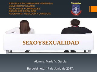 REPUBLICA BOLIVARIANA DE VENEZUELA
UNIVERSIDAD YACAMBÚ
FACULTAD DE HUMANIDADES
ESCUELA DE PSICOLOGÍA
ASIGNATURA: FISIOLOGÍA Y CONDUCTA
Alumna: María V. García
Barquisimeto, 17 de Junio de 2017.
SEXOYSEXUALIDAD
 