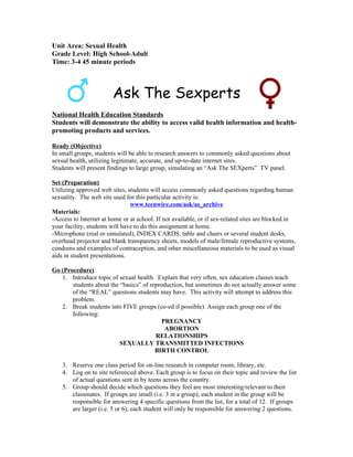 Unit Area: Sexual Health
Grade Level: High School-Adult
Time: 3-4 45 minute periods



                        Ask The Sexperts
National Health Education Standards
Students will demonstrate the ability to access valid health information and health-
promoting products and services.

Ready (Objective)
In small groups, students will be able to research answers to commonly asked questions about
sexual health, utilizing legitimate, accurate, and up-to-date internet sites.
Students will present findings to large group, simulating an “Ask The SEXperts” TV panel.

Set (Preparation)
Utilizing approved web sites, students will access commonly asked questions regarding human
sexuality. The web site used for this particular activity is:
                                www.teenwire.com/ask/as_archive
Materials:
-Access to Internet at home or at school. If not available, or if sex-related sites are blocked in
your facility, students will have to do this assignment at home.
-Microphone (real or simulated), INDEX CARDS, table and chairs or several student desks,
overhead projector and blank transparency sheets, models of male/female reproductive systems,
condoms and examples of contraception, and other miscellaneous materials to be used as visual
aids in student presentations.

Go (Procedure)
   1. Introduce topic of sexual health. Explain that very often, sex education classes teach
       students about the “basics” of reproduction, but sometimes do not actually answer some
       of the “REAL” questions students may have. This activity will attempt to address this
       problem.
   2. Break students into FIVE groups (co-ed if possible). Assign each group one of the
       following:
                                          PREGNANCY
                                           ABORTION
                                        RELATIONSHIPS
                          SEXUALLY TRANSMITTED INFECTIONS
                                        BIRTH CONTROL

    3. Reserve one class period for on-line research in computer room, library, etc.
    4. Log on to site referenced above. Each group is to focus on their topic and review the list
       of actual questions sent in by teens across the country.
    5. Group should decide which questions they feel are most interesting/relevant to their
       classmates. If groups are small (i.e. 3 in a group), each student in the group will be
       responsible for answering 4 specific questions from the list, for a total of 12. If groups
       are larger (i.e. 5 or 6), each student will only be responsible for answering 2 questions.
 