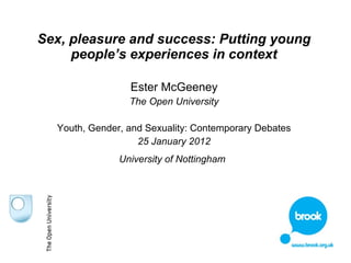 Sex, pleasure and success: Putting young 
people’s experiences in context 
Ester McGeeney 
The Open University 
Youth, Gender, and Sexuality: Contemporary Debates 
25 January 2012 
University of Nottingham 
 
