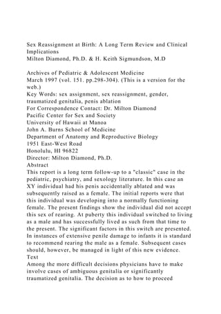 Sex Reassignment at Birth: A Long Term Review and Clinical
Implications
Milton Diamond, Ph.D. & H. Keith Sigmundson, M.D
Archives of Pediatric & Adolescent Medicine
March 1997 (vol. 151. pp.298-304). (This is a version for the
web.)
Key Words: sex assignment, sex reassignment, gender,
traumatized genitalia, penis ablation
For Correspondence Contact: Dr. Milton Diamond
Pacific Center for Sex and Society
University of Hawaii at Manoa
John A. Burns School of Medicine
Department of Anatomy and Reproductive Biology
1951 East-West Road
Honolulu, HI 96822
Director: Milton Diamond, Ph.D.
Abstract
This report is a long term follow-up to a "classic" case in the
pediatric, psychiatry, and sexology literature. In this case an
XY individual had his penis accidentally ablated and was
subsequently raised as a female. The initial reports were that
this individual was developing into a normally functioning
female. The present findings show the individual did not accept
this sex of rearing. At puberty this individual switched to living
as a male and has successfully lived as such from that time to
the present. The significant factors in this switch are presented.
In instances of extensive penile damage to infants it is standard
to recommend rearing the male as a female. Subsequent cases
should, however, be managed in light of this new evidence.
Text
Among the more difficult decisions physicians have to make
involve cases of ambiguous genitalia or significantly
traumatized genitalia. The decision as to how to proceed
 