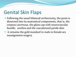 Genital Skin Flaps
 Following the usual bilateral orchiectomy, the penis is
dissected into its anatomical components, that is, the
corpora cavernosa, the glans cap with neurovascular
bundle, urethra and the vascularized penile skin
 it remains the gold standard in male to female sex
reassignment surgery.
 