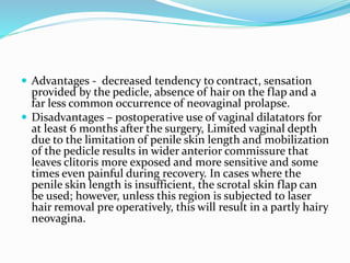  Advantages - decreased tendency to contract, sensation
provided by the pedicle, absence of hair on the flap and a
far less common occurrence of neovaginal prolapse.
 Disadvantages – postoperative use of vaginal dilatators for
at least 6 months after the surgery, Limited vaginal depth
due to the limitation of penile skin length and mobilization
of the pedicle results in wider anterior commissure that
leaves clitoris more exposed and more sensitive and some
times even painful during recovery. In cases where the
penile skin length is insufficient, the scrotal skin flap can
be used; however, unless this region is subjected to laser
hair removal pre operatively, this will result in a partly hairy
neovagina.
 