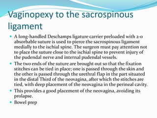 Vaginopexy to the sacrospinous
ligament
 A long-handled Deschamps ligature carrier preloaded with 2-0
absorbable suture is used to pierce the sacrospinous ligament
medially to the ischial spine. The surgeon must pay attention not
to place the suture close to the ischial spine to prevent injury of
the pudendal nerve and internal pudendal vessels.
 The two ends of the suture are brought out so that the fixation
stitches can be tied in place; one is passed through the skin and
the other is passed through the urethral flap in the part situated
in the distal Third of the neovagina, after which the stitches are
tied, with deep placement of the neovagina in the perineal cavity.
 This provides a good placement of the neovagina, avoiding its
prolapse.
 Bowel prep
 