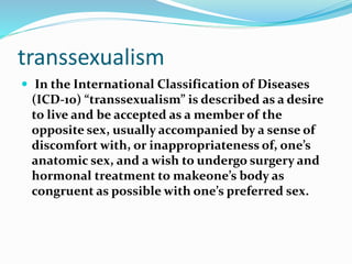 transsexualism
 In the International Classification of Diseases
(ICD-10) “transsexualism” is described as a desire
to live and be accepted as a member of the
opposite sex, usually accompanied by a sense of
discomfort with, or inappropriateness of, one’s
anatomic sex, and a wish to undergo surgery and
hormonal treatment to makeone’s body as
congruent as possible with one’s preferred sex.
 