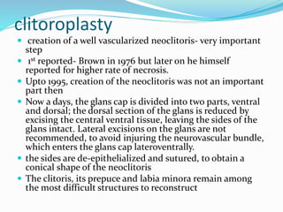clitoroplasty
 creation of a well vascularized neoclitoris- very important
step
 1st reported- Brown in 1976 but later on he himself
reported for higher rate of necrosis.
 Upto 1995, creation of the neoclitoris was not an important
part then
 Now a days, the glans cap is divided into two parts, ventral
and dorsal; the dorsal section of the glans is reduced by
excising the central ventral tissue, leaving the sides of the
glans intact. Lateral excisions on the glans are not
recommended, to avoid injuring the neurovascular bundle,
which enters the glans cap lateroventrally.
 the sides are de-epithelialized and sutured, to obtain a
conical shape of the neoclitoris
 The clitoris, its prepuce and labia minora remain among
the most difficult structures to reconstruct
 