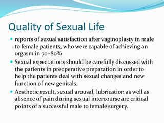 Quality of Sexual Life
 reports of sexual satisfaction after vaginoplasty in male
to female patients, who were capable of achieving an
orgasm in 70–80%
 Sexual expectations should be carefully discussed with
the patients in preoperative preparation in order to
help the patients deal with sexual changes and new
function of new genitals.
 Aesthetic result, sexual arousal, lubrication as well as
absence of pain during sexual intercourse are critical
points of a successful male to female surgery.
 