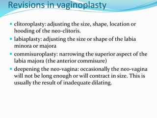 Revisions in vaginoplasty
 clitoroplasty: adjusting the size, shape, location or
hooding of the neo-clitoris.
 labiaplasty: adjusting the size or shape of the labia
minora or majora
 commisuroplasty: narrowing the superior aspect of the
labia majora (the anterior commisure)
 deepening the neo-vagina: occasionally the neo-vagina
will not be long enough or will contract in size. This is
usually the result of inadequate dilating.
 