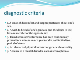 diagnostic criteria
 1. A sense of discomfort and inappropriateness about one’s
sex.
 2. A wish to be rid of one’s genitalia and the desire to live
life as a member of the opposite sex.
 3. This discomfort/disturbance has been continuously
present for a minimum of 2 years and is not limited to a
period of stress.
 4. An absence of physical intersex or genetic abnormality.
 5. Absence of a mental disorder such as schizophrenia.
 