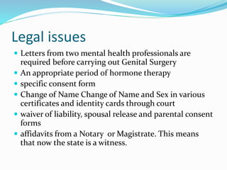 Legal issues
 Letters from two mental health professionals are
required before carrying out Genital Surgery
 An appropriate period of hormone therapy
 specific consent form
 Change of Name Change of Name and Sex in various
certificates and identity cards through court
 waiver of liability, spousal release and parental consent
forms
 affidavits from a Notary or Magistrate. This means
that now the state is a witness.
 