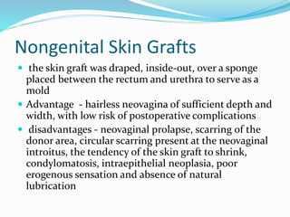 Nongenital Skin Grafts
 the skin graft was draped, inside-out, over a sponge
placed between the rectum and urethra to serve as a
mold
 Advantage - hairless neovagina of sufficient depth and
width, with low risk of postoperative complications
 disadvantages - neovaginal prolapse, scarring of the
donor area, circular scarring present at the neovaginal
introitus, the tendency of the skin graft to shrink,
condylomatosis, intraepithelial neoplasia, poor
erogenous sensation and absence of natural
lubrication
 