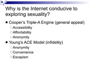 Why is the Internet conducive to exploring sexuality? Cooper’s Triple-A Engine (general appeal) Accessibility Affordability Anonymity Young’s ACE Model (infidelity) Anonymity Convenience Escapism 
