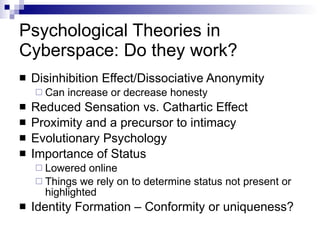Psychological Theories in Cyberspace: Do they work? Disinhibition Effect/Dissociative Anonymity Can increase or decrease honesty Reduced Sensation vs. Cathartic Effect Proximity and a precursor to intimacy Evolutionary Psychology Importance of Status Lowered online Things we rely on to determine status not present or highlighted Identity Formation – Conformity or uniqueness? 