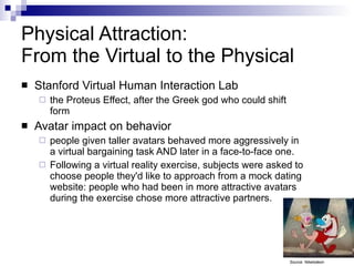 Physical Attraction:  From the Virtual to the Physical Stanford Virtual Human Interaction Lab the Proteus Effect, after the Greek god who could shift form  Avatar impact on behavior people given taller avatars behaved more aggressively in a virtual bargaining task AND later in a face-to-face one. Following a virtual reality exercise, subjects were asked to choose people they'd like to approach from a mock dating website: people who had been in more attractive avatars during the exercise chose more attractive partners. Source: Nikelodeon 