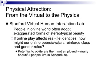 Physical Attraction:  From the Virtual to the Physical Stanford Virtual Human Interaction Lab People in online world often adopt exaggerated forms of stereotypical beauty If online play affects real-life identities, how might our online peers/avatars reinforce class and gender roles? Potential to obliterate them not employed – many beautiful people live in SecondLife. 