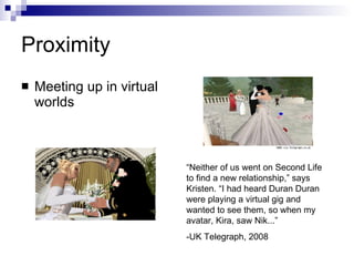 Proximity Meeting up in virtual worlds “ Neither of us went on Second Life to find a new relationship,” says Kristen. “I had heard Duran Duran were playing a virtual gig and wanted to see them, so when my avatar, Kira, saw Nik...” -UK Telegraph, 2008  