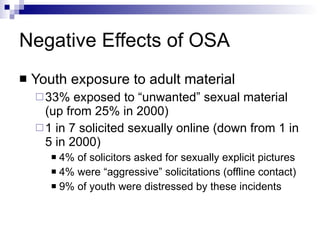 Negative Effects of OSA Youth exposure to adult material 33% exposed to “unwanted” sexual material (up from 25% in 2000) 1 in 7 solicited sexually online (down from 1 in 5 in 2000) 4% of solicitors asked for sexually explicit pictures 4% were “aggressive” solicitations (offline contact) 9% of youth were distressed by these incidents 