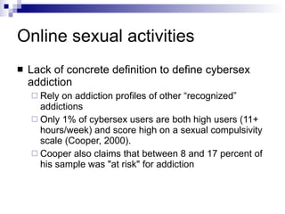 Online sexual activities Lack of concrete definition to define cybersex addiction Rely on addiction profiles of other “recognized” addictions Only 1% of cybersex users are both high users (11+ hours/week) and score high on a sexual compulsivity scale (Cooper, 2000). Cooper also claims that between 8 and 17 percent of his sample was "at risk" for addiction 