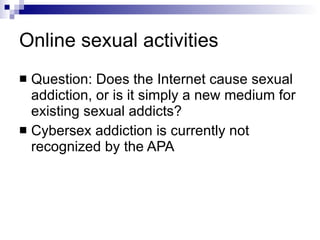 Online sexual activities Question: Does the Internet cause sexual addiction, or is it simply a new medium for existing sexual addicts? Cybersex addiction is currently not recognized by the APA 