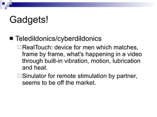 Gadgets! Teledildonics/cyberdildonics RealTouch: device for men which matches, frame by frame, what's happening in a video through built-in vibration, motion, lubrication and heat.  Sinulator for remote stimulation by partner, seems to be off the market. 