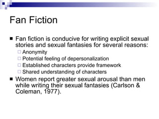 Fan Fiction Fan fiction is conducive for writing explicit sexual stories and sexual fantasies for several reasons:  Anonymity Potential feeling of depersonalization Established characters provide framework Shared understanding of characters Women report greater sexual arousal than men while writing their sexual fantasies (Carlson & Coleman, 1977). 