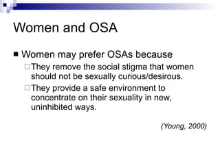 Women and OSA Women may prefer OSAs because  They remove the social stigma that women should not be sexually curious/desirous. They provide a safe environment to concentrate on their sexuality in new, uninhibited ways. (Young, 2000) 