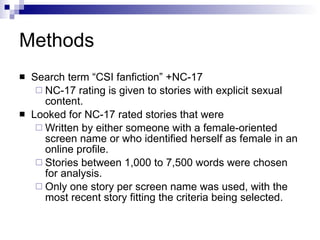 Methods Search term “CSI fanfiction” +NC-17  NC-17 rating is given to stories with explicit sexual content.  Looked for NC-17 rated stories that were  Written by either someone with a female-oriented screen name or who identified herself as female in an online profile.  Stories between 1,000 to 7,500 words were chosen for analysis.  Only one story per screen name was used, with the most recent story fitting the criteria being selected.  