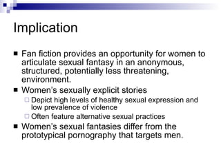 Implication Fan fiction provides an opportunity for women to articulate sexual fantasy in an anonymous, structured, potentially less threatening, environment. Women’s sexually explicit stories  Depict high levels of healthy sexual expression and low prevalence of violence Often feature alternative sexual practices Women’s sexual fantasies differ from the prototypical pornography that targets men. 